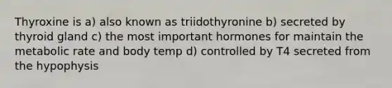 Thyroxine is a) also known as triidothyronine b) secreted by thyroid gland c) the most important hormones for maintain the metabolic rate and body temp d) controlled by T4 secreted from the hypophysis