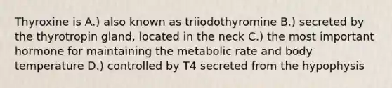 Thyroxine is A.) also known as triiodothyromine B.) secreted by the thyrotropin gland, located in the neck C.) the most important hormone for maintaining the metabolic rate and body temperature D.) controlled by T4 secreted from the hypophysis