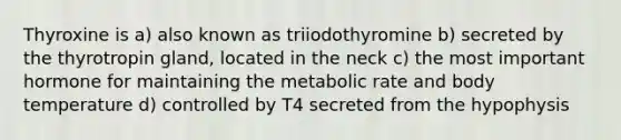 Thyroxine is a) also known as triiodothyromine b) secreted by the thyrotropin gland, located in the neck c) the most important hormone for maintaining the metabolic rate and body temperature d) controlled by T4 secreted from the hypophysis