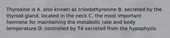 Thyroxine is A. also known as triiodothyronine B. secreted by the thyroid gland, located in the neck C. the most important hormone for maintaining the metabolic rate and body temperature D. controlled by T4 secreted from the hypophysis