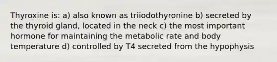 Thyroxine is: a) also known as triiodothyronine b) secreted by the thyroid gland, located in the neck c) the most important hormone for maintaining the metabolic rate and body temperature d) controlled by T4 secreted from the hypophysis