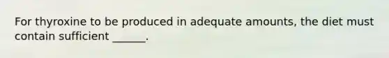 For thyroxine to be produced in adequate amounts, the diet must contain sufficient ______.