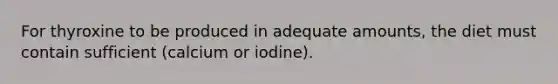 For thyroxine to be produced in adequate amounts, the diet must contain sufficient (calcium or iodine).