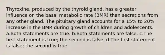 Thyroxine, produced by the thyroid gland, has a greater influence on the basal metabolic rate (BMR) than secretions from any other gland. The pituitary gland accounts for a 15% to 20% increase in the BMR during growth of children and adolescents. a.Both statements are true. b.Both statements are false. c.The first statement is true; the second is false. d.The first statement is false; the second is true