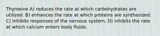 Thyroxine A) reduces the rate at which carbohydrates are utilized. B) enhances the rate at which proteins are synthesized. C) inhibits responses of the nervous system. D) inhibits the rate at which calcium enters body fluids.