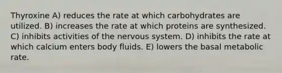 Thyroxine A) reduces the rate at which carbohydrates are utilized. B) increases the rate at which proteins are synthesized. C) inhibits activities of the <a href='https://www.questionai.com/knowledge/kThdVqrsqy-nervous-system' class='anchor-knowledge'>nervous system</a>. D) inhibits the rate at which calcium enters body fluids. E) lowers the basal metabolic rate.