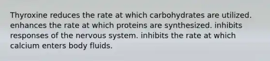 Thyroxine reduces the rate at which carbohydrates are utilized. enhances the rate at which proteins are synthesized. inhibits responses of the nervous system. inhibits the rate at which calcium enters body fluids.