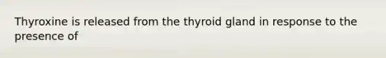 Thyroxine is released from the thyroid gland in response to the presence of