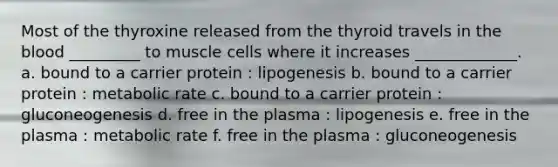 Most of the thyroxine released from the thyroid travels in the blood _________ to muscle cells where it increases _____________. a. bound to a carrier protein : lipogenesis b. bound to a carrier protein : metabolic rate c. bound to a carrier protein : gluconeogenesis d. free in the plasma : lipogenesis e. free in the plasma : metabolic rate f. free in the plasma : gluconeogenesis