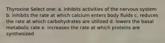 Thyroxine Select one: a. inhibits activities of the nervous system b. inhibits the rate at which calcium enters body fluids c. reduces the rate at which carbohydrates are utilized d. lowers the basal metabolic rate e. increases the rate at which proteins are synthesized