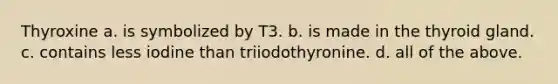 Thyroxine a. is symbolized by T3. b. is made in the thyroid gland. c. contains less iodine than triiodothyronine. d. all of the above.