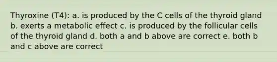 Thyroxine (T4): a. is produced by the C cells of the thyroid gland b. exerts a metabolic effect c. is produced by the follicular cells of the thyroid gland d. both a and b above are correct e. both b and c above are correct