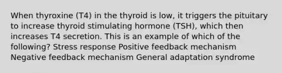 When thyroxine (T4) in the thyroid is low, it triggers the pituitary to increase thyroid stimulating hormone (TSH), which then increases T4 secretion. This is an example of which of the following? Stress response Positive feedback mechanism Negative feedback mechanism General adaptation syndrome