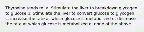 Thyroxine tends to: a. Stimulate the liver to breakdown glycogen to glucose b. Stimulate the liver to convert glucose to glycogen c. increase the rate at which glucose is metabolized d. decrease the rate at which glucose is metabolized e. none of the above