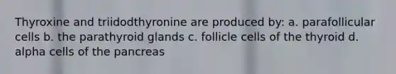 Thyroxine and triidodthyronine are produced by: a. parafollicular cells b. the parathyroid glands c. follicle cells of the thyroid d. alpha cells of <a href='https://www.questionai.com/knowledge/kITHRba4Cd-the-pancreas' class='anchor-knowledge'>the pancreas</a>