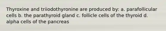 Thyroxine and triiodothyronine are produced by: a. parafollicular cells b. the parathyroid gland c. follicle cells of the thyroid d. alpha cells of the pancreas