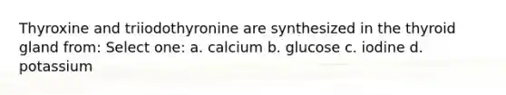 Thyroxine and triiodothyronine are synthesized in the thyroid gland from: Select one: a. calcium b. glucose c. iodine d. potassium