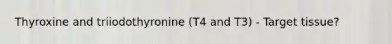 Thyroxine and triiodothyronine (T4 and T3) - Target tissue?