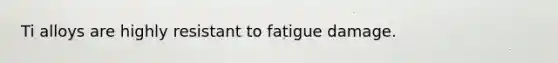 Ti alloys are highly resistant to fatigue damage.