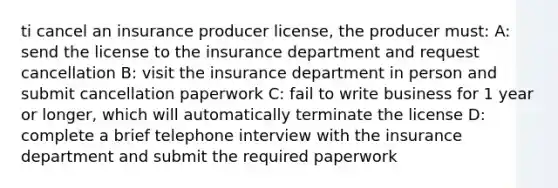 ti cancel an insurance producer license, the producer must: A: send the license to the insurance department and request cancellation B: visit the insurance department in person and submit cancellation paperwork C: fail to write business for 1 year or longer, which will automatically terminate the license D: complete a brief telephone interview with the insurance department and submit the required paperwork