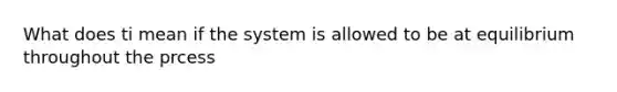 What does ti mean if the system is allowed to be at equilibrium throughout the prcess