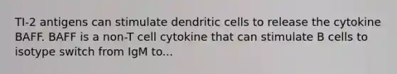 TI-2 antigens can stimulate dendritic cells to release the cytokine BAFF. BAFF is a non-T cell cytokine that can stimulate B cells to isotype switch from IgM to...