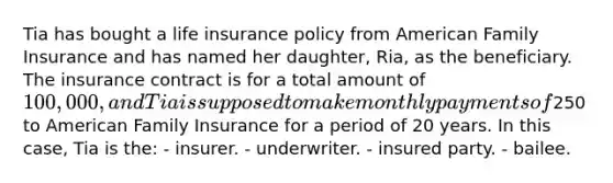 Tia has bought a life insurance policy from American Family Insurance and has named her daughter, Ria, as the beneficiary. The insurance contract is for a total amount of 100,000, and Tia is supposed to make monthly payments of250 to American Family Insurance for a period of 20 years. In this case, Tia is the: - insurer. - underwriter. - insured party. - bailee.