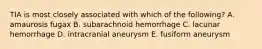 TIA is most closely associated with which of the following? A. amaurosis fugax B. subarachnoid hemorrhage C. lacunar hemorrhage D. intracranial aneurysm E. fusiform aneurysm