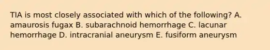 TIA is most closely associated with which of the following? A. amaurosis fugax B. subarachnoid hemorrhage C. lacunar hemorrhage D. intracranial aneurysm E. fusiform aneurysm