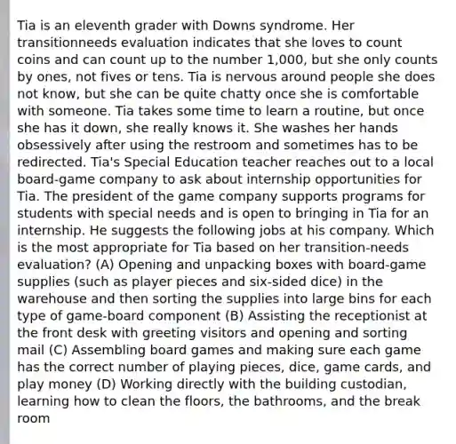 Tia is an eleventh grader with Downs syndrome. Her transitionneeds evaluation indicates that she loves to count coins and can count up to the number 1,000, but she only counts by ones, not fives or tens. Tia is nervous around people she does not know, but she can be quite chatty once she is comfortable with someone. Tia takes some time to learn a routine, but once she has it down, she really knows it. She washes her hands obsessively after using the restroom and sometimes has to be redirected. Tia's Special Education teacher reaches out to a local board-game company to ask about internship opportunities for Tia. The president of the game company supports programs for students with special needs and is open to bringing in Tia for an internship. He suggests the following jobs at his company. Which is the most appropriate for Tia based on her transition-needs evaluation? (A) Opening and unpacking boxes with board-game supplies (such as player pieces and six-sided dice) in the warehouse and then sorting the supplies into large bins for each type of game-board component (B) Assisting the receptionist at the front desk with greeting visitors and opening and sorting mail (C) Assembling board games and making sure each game has the correct number of playing pieces, dice, game cards, and play money (D) Working directly with the building custodian, learning how to clean the floors, the bathrooms, and the break room