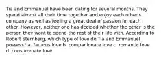 Tia and Emmanuel have been dating for several months. They spend almost all their time together and enjoy each other's company as well as feeling a great deal of passion for each other. However, neither one has decided whether the other is the person they want to spend the rest of their life with. According to Robert Sternberg, which type of love do Tia and Emmanuel possess? a. fatuous love b. companionate love c. romantic love d. consummate love