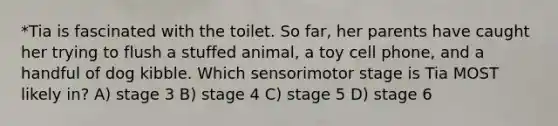 *Tia is fascinated with the toilet. So far, her parents have caught her trying to flush a stuffed animal, a toy cell phone, and a handful of dog kibble. Which sensorimotor stage is Tia MOST likely in? A) stage 3 B) stage 4 C) stage 5 D) stage 6