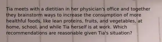 Tia meets with a dietitian in her physician's office and together they brainstorm ways to increase the consumption of more healthful foods, like lean proteins, fruits, and vegetables, at home, school, and while Tia herself is at work. Which recommendations are reasonable given Tia's situation?