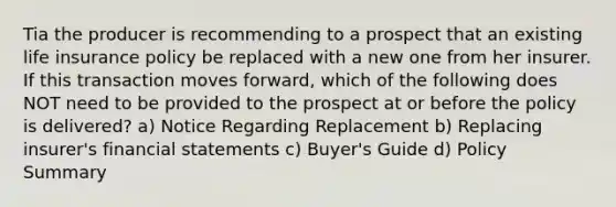 Tia the producer is recommending to a prospect that an existing life insurance policy be replaced with a new one from her insurer. If this transaction moves forward, which of the following does NOT need to be provided to the prospect at or before the policy is delivered? a) Notice Regarding Replacement b) Replacing insurer's financial statements c) Buyer's Guide d) Policy Summary