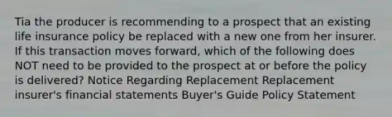 Tia the producer is recommending to a prospect that an existing life insurance policy be replaced with a new one from her insurer. If this transaction moves forward, which of the following does NOT need to be provided to the prospect at or before the policy is delivered? Notice Regarding Replacement Replacement insurer's financial statements Buyer's Guide Policy Statement