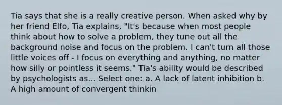 Tia says that she is a really creative person. When asked why by her friend Elfo, Tia explains, "It's because when most people think about how to solve a problem, they tune out all the background noise and focus on the problem. I can't turn all those little voices off - I focus on everything and anything, no matter how silly or pointless it seems." Tia's ability would be described by psychologists as... Select one: a. A lack of latent inhibition b. A high amount of convergent thinkin