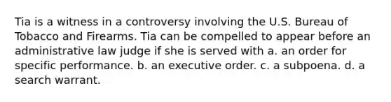 Tia is a witness in a controversy involving the U.S. Bureau of Tobacco and Firearms. Tia can be compelled to appear before an administrative law judge if she is served with a. an order for specific performance. b. an executive order. c. a subpoena. d. a search warrant.