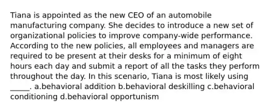 Tiana is appointed as the new CEO of an automobile manufacturing company. She decides to introduce a new set of organizational policies to improve company-wide performance. According to the new policies, all employees and managers are required to be present at their desks for a minimum of eight hours each day and submit a report of all the tasks they perform throughout the day. In this scenario, Tiana is most likely using _____. a.behavioral addition b.behavioral deskilling c.behavioral conditioning d.behavioral opportunism