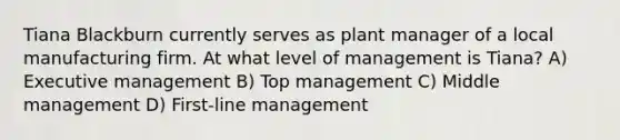 Tiana Blackburn currently serves as plant manager of a local manufacturing firm. At what level of management is Tiana? A) Executive management B) Top management C) Middle management D) First-line management