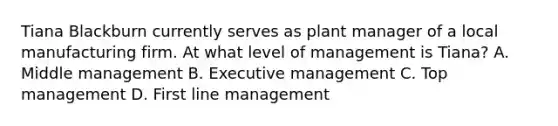 Tiana Blackburn currently serves as plant manager of a local manufacturing firm. At what level of management is Tiana? A. Middle management B. Executive management C. Top management D. First line management