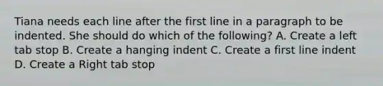 Tiana needs each line after the first line in a paragraph to be indented. She should do which of the following? A. Create a left tab stop B. Create a hanging indent C. Create a first line indent D. Create a Right tab stop