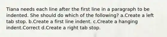 Tiana needs each line after the first line in a paragraph to be indented. She should do which of the following? a.Create a left tab stop. b.Create a first line indent. c.Create a hanging indent.Correct d.Create a right tab stop.