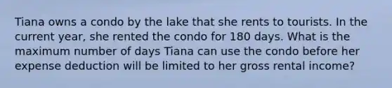 Tiana owns a condo by the lake that she rents to tourists. In the current year, she rented the condo for 180 days. What is the maximum number of days Tiana can use the condo before her expense deduction will be limited to her gross rental income?