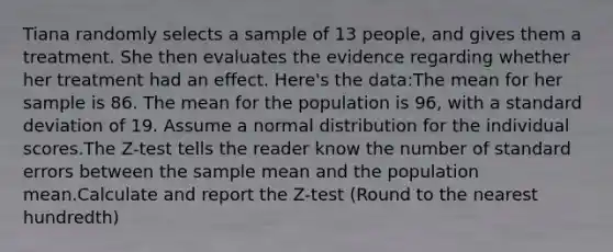 Tiana randomly selects a sample of 13 people, and gives them a treatment. She then evaluates the evidence regarding whether her treatment had an effect. Here's the data:The mean for her sample is 86. The mean for the population is 96, with a standard deviation of 19. Assume a normal distribution for the individual scores.The Z-test tells the reader know the number of standard errors between the sample mean and the population mean.Calculate and report the Z-test (Round to the nearest hundredth)