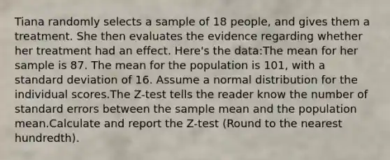 Tiana randomly selects a sample of 18 people, and gives them a treatment. She then evaluates the evidence regarding whether her treatment had an effect. Here's the data:The mean for her sample is 87. The mean for the population is 101, with a standard deviation of 16. Assume a normal distribution for the individual scores.The Z-test tells the reader know the number of standard errors between the sample mean and the population mean.Calculate and report the Z-test (Round to the nearest hundredth).