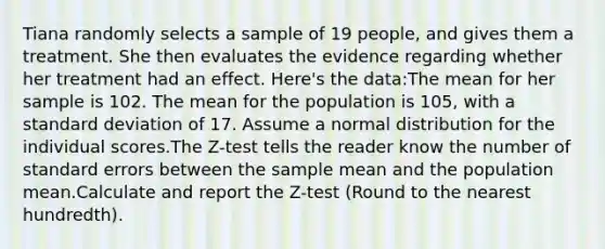 Tiana randomly selects a sample of 19 people, and gives them a treatment. She then evaluates the evidence regarding whether her treatment had an effect. Here's the data:The mean for her sample is 102. The mean for the population is 105, with a standard deviation of 17. Assume a normal distribution for the individual scores.The Z-test tells the reader know the number of standard errors between the sample mean and the population mean.Calculate and report the Z-test (Round to the nearest hundredth).