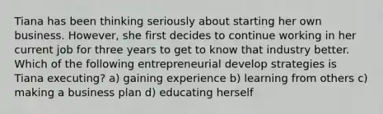 Tiana has been thinking seriously about starting her own business. However, she first decides to continue working in her current job for three years to get to know that industry better. Which of the following entrepreneurial develop strategies is Tiana executing? a) gaining experience b) learning from others c) making a business plan d) educating herself