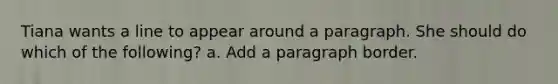 Tiana wants a line to appear around a paragraph. She should do which of the following? a. Add a paragraph border.