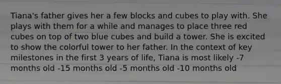 Tiana's father gives her a few blocks and cubes to play with. She plays with them for a while and manages to place three red cubes on top of two blue cubes and build a tower. She is excited to show the colorful tower to her father. In the context of key milestones in the first 3 years of life, Tiana is most likely -7 months old -15 months old -5 months old -10 months old