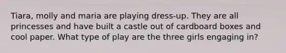 Tiara, molly and maria are playing dress-up. They are all princesses and have built a castle out of cardboard boxes and cool paper. What type of play are the three girls engaging in?